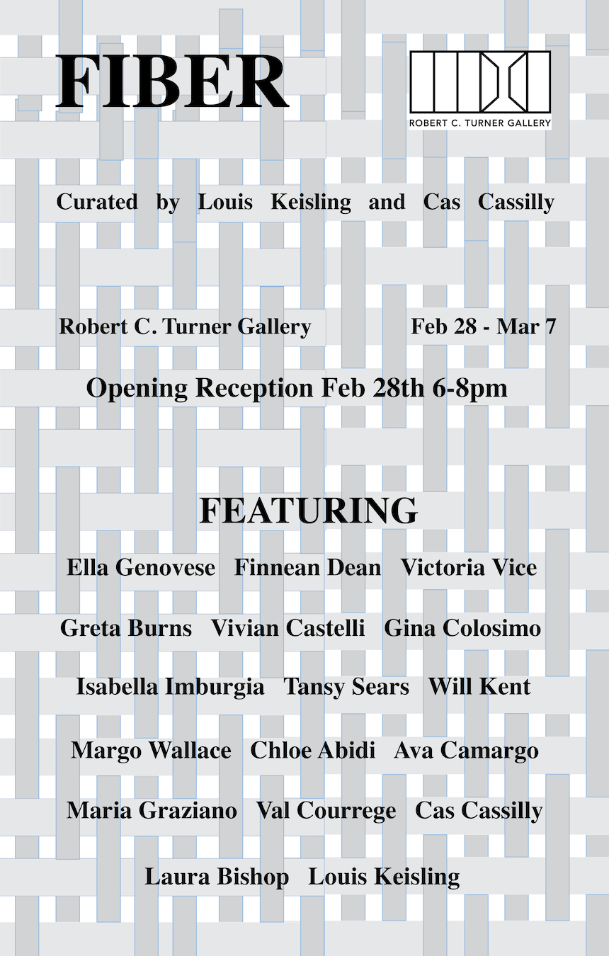 Fiber Curated by Louis Keisling and Cas Cassilly. Robert C. Turner Gallery Feb 28th-Mar 7 Opening reception Feb 28th 6-8 FEATURING Ella Genovese Finnegan Dean Victoria Vice Greta Burns Vivian Castelli Gina Colosimo Isabella Imburgia Tansy Sears Margo Wallace Will Kent Chloe Abidi Ava Camargo Maria Graziano Val Courrege Laura Bishop. Background resembles the weave of canvas in grey and white.