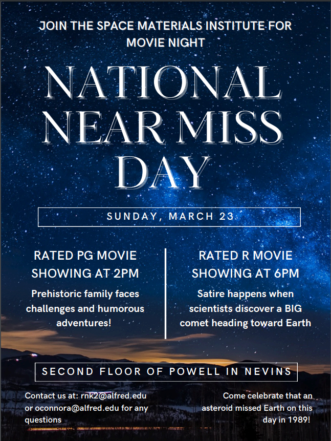 Join the Space Materials Institute for Movie Night: Near Miss. Come celebrate that an asteroid missed Earth & Learn why it is important we further this research so we can stop it from happening again! March 23rd: Rated PG Showing: 2PM Rated R Showing: 6 PM. Second floor of Powell: Nevins Theatre