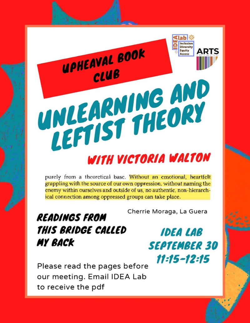 Upheaval Book Club: Unlearning and Leftist Theory with Victoria Walton Readings from The Bridge Called My Back. Please read the pages before our meeting. Email IDEA Lab to receive the pdf. IDEA LAB September 30th, 11:15-12:15  Without an emotional, heartfelt grappling with the source of our own oppression, without naming the enemy within ourselves and outside of us, no authentic, non-hierarchical connection among oppressed groups can take place. - Cherrie Moraga, La Guera