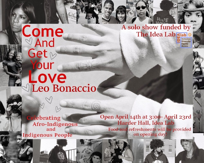 Collaged image with family photos as a border, the central image is a picture of hands with taino symbols tattooed on the fourth finger of both hands. The font is all in red. Come and get your love, Leo Bonaccio, Celebrating Afro-Indigenous and Indigenous People, A solo show funded by the idea lab, Open April 14th 3:00-April 23rd, Harder Hall Idea Lab, Food and Refreshments will be provided on opening day
