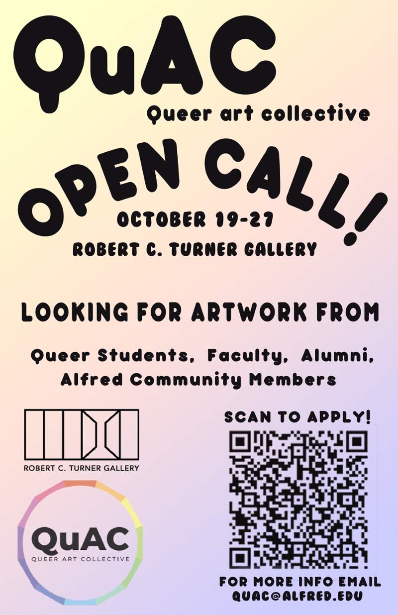 QuAC ,Queer Art Collective, Open Call! October 19-27, Robert. Turner Gallery. LOOKING FOR ARTWORK FROM Queer Students, Faculty, Alumni, Alfred Community Members. SCAN TO APPLY (QR Code underneath), For More Inform Email QUAC@ALFRED.EDU